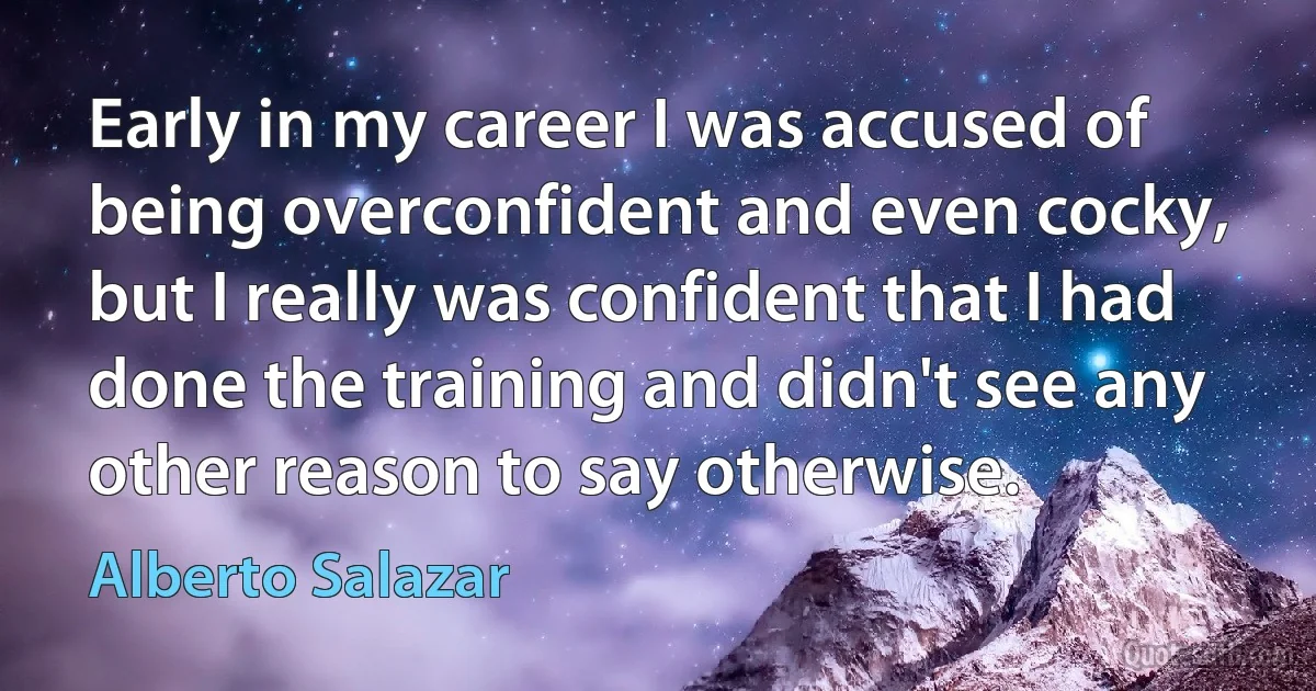 Early in my career I was accused of being overconfident and even cocky, but I really was confident that I had done the training and didn't see any other reason to say otherwise. (Alberto Salazar)