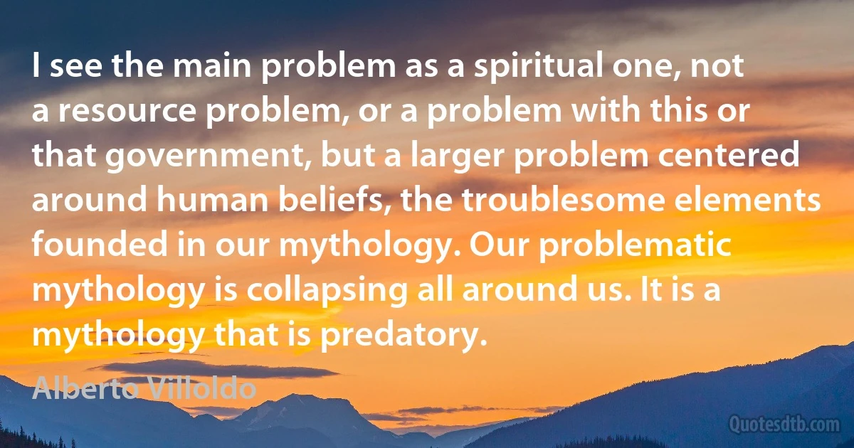 I see the main problem as a spiritual one, not a resource problem, or a problem with this or that government, but a larger problem centered around human beliefs, the troublesome elements founded in our mythology. Our problematic mythology is collapsing all around us. It is a mythology that is predatory. (Alberto Villoldo)