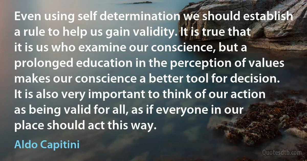 Even using self determination we should establish a rule to help us gain validity. It is true that it is us who examine our conscience, but a prolonged education in the perception of values makes our conscience a better tool for decision. It is also very important to think of our action as being valid for all, as if everyone in our place should act this way. (Aldo Capitini)