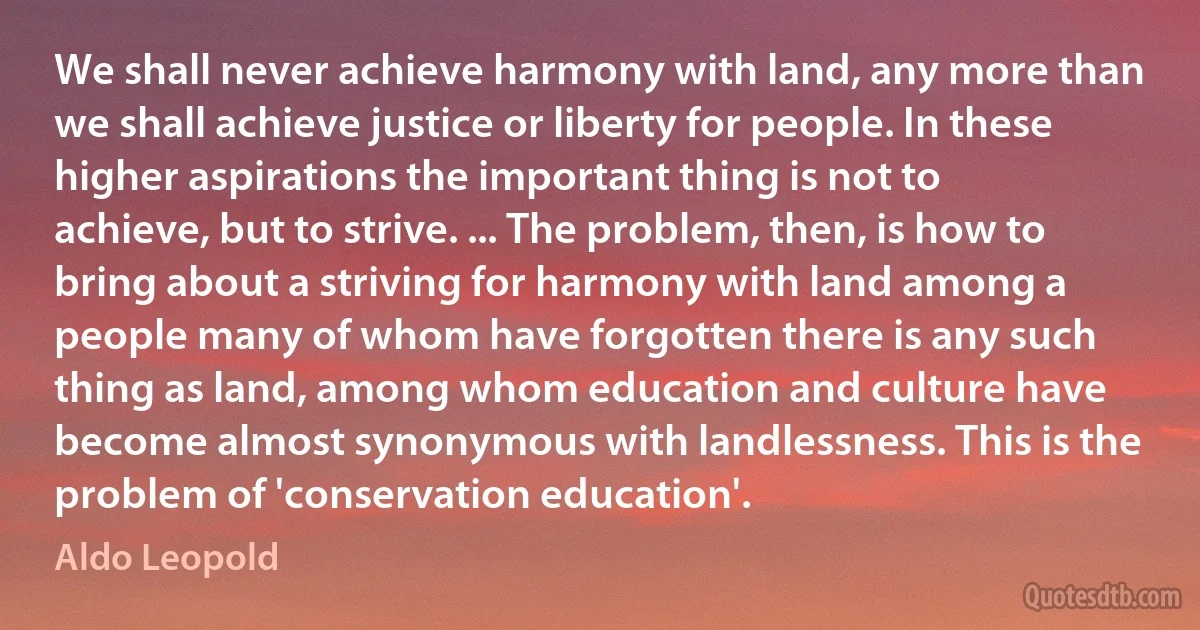 We shall never achieve harmony with land, any more than we shall achieve justice or liberty for people. In these higher aspirations the important thing is not to achieve, but to strive. ... The problem, then, is how to bring about a striving for harmony with land among a people many of whom have forgotten there is any such thing as land, among whom education and culture have become almost synonymous with landlessness. This is the problem of 'conservation education'. (Aldo Leopold)