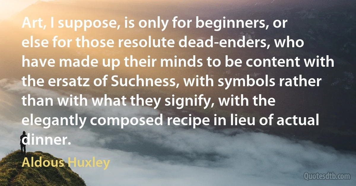 Art, I suppose, is only for beginners, or else for those resolute dead-enders, who have made up their minds to be content with the ersatz of Suchness, with symbols rather than with what they signify, with the elegantly composed recipe in lieu of actual dinner. (Aldous Huxley)