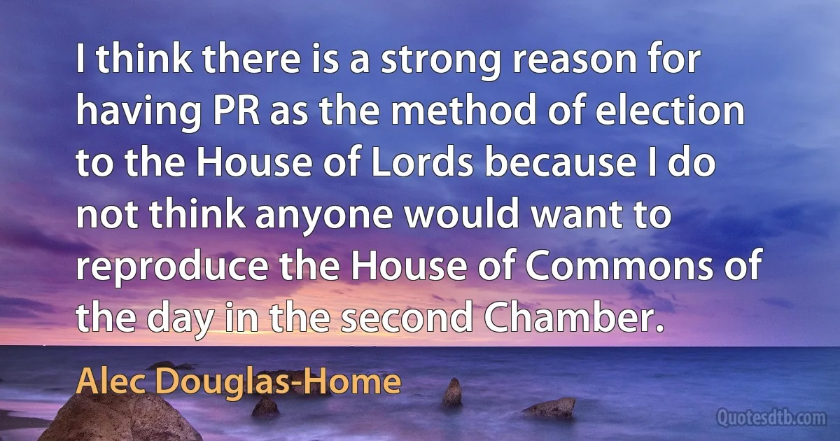 I think there is a strong reason for having PR as the method of election to the House of Lords because I do not think anyone would want to reproduce the House of Commons of the day in the second Chamber. (Alec Douglas-Home)