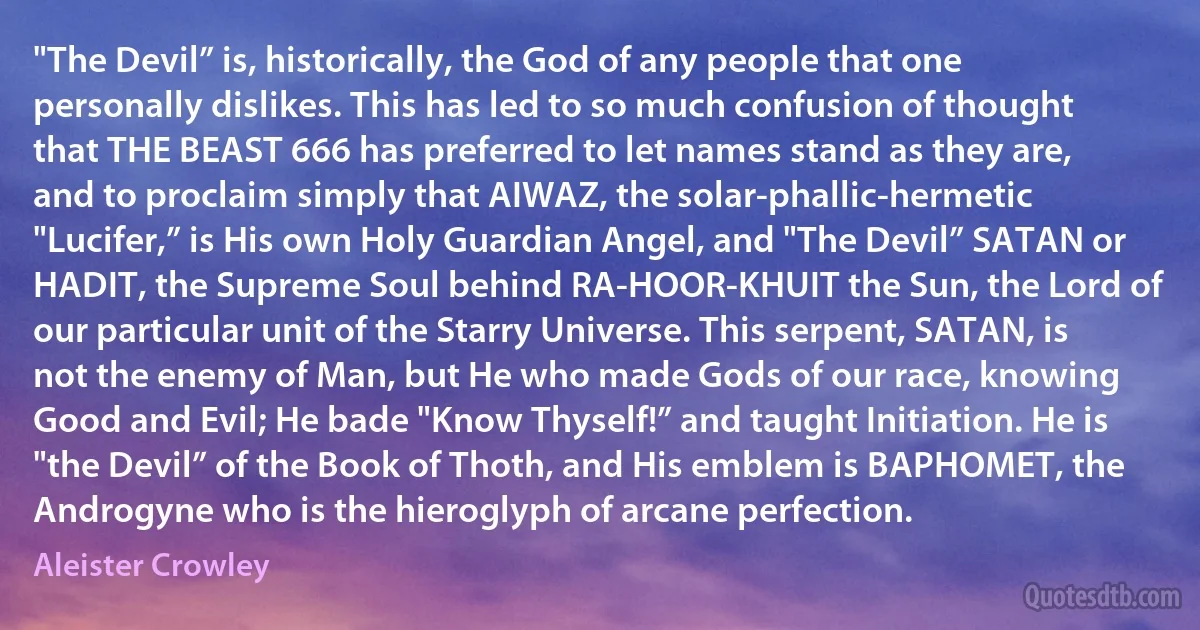 "The Devil” is, historically, the God of any people that one personally dislikes. This has led to so much confusion of thought that THE BEAST 666 has preferred to let names stand as they are, and to proclaim simply that AIWAZ, the solar-phallic-hermetic "Lucifer,” is His own Holy Guardian Angel, and "The Devil” SATAN or HADIT, the Supreme Soul behind RA-HOOR-KHUIT the Sun, the Lord of our particular unit of the Starry Universe. This serpent, SATAN, is not the enemy of Man, but He who made Gods of our race, knowing Good and Evil; He bade "Know Thyself!” and taught Initiation. He is "the Devil” of the Book of Thoth, and His emblem is BAPHOMET, the Androgyne who is the hieroglyph of arcane perfection. (Aleister Crowley)