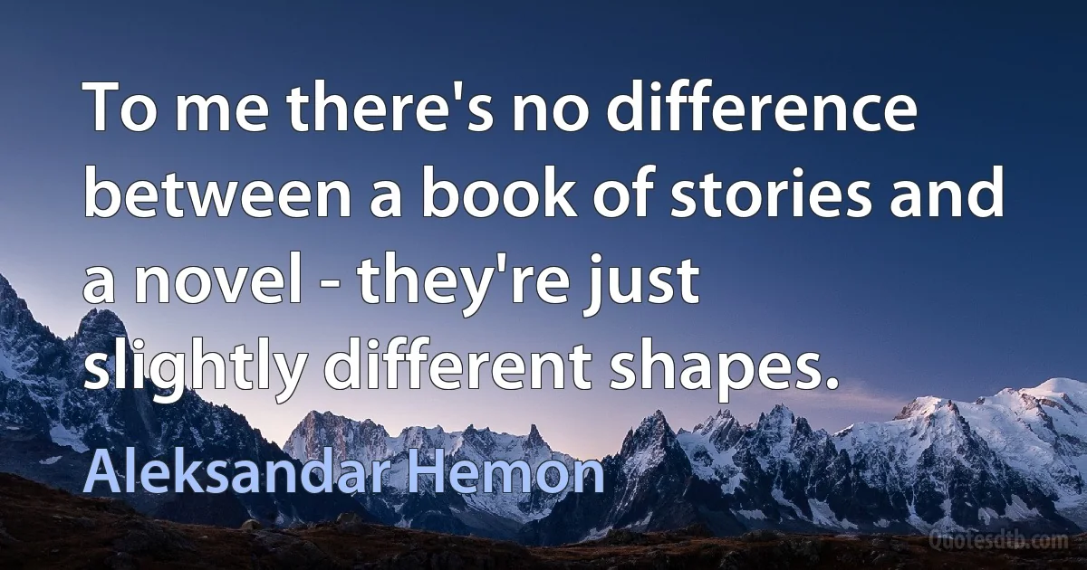 To me there's no difference between a book of stories and a novel - they're just slightly different shapes. (Aleksandar Hemon)