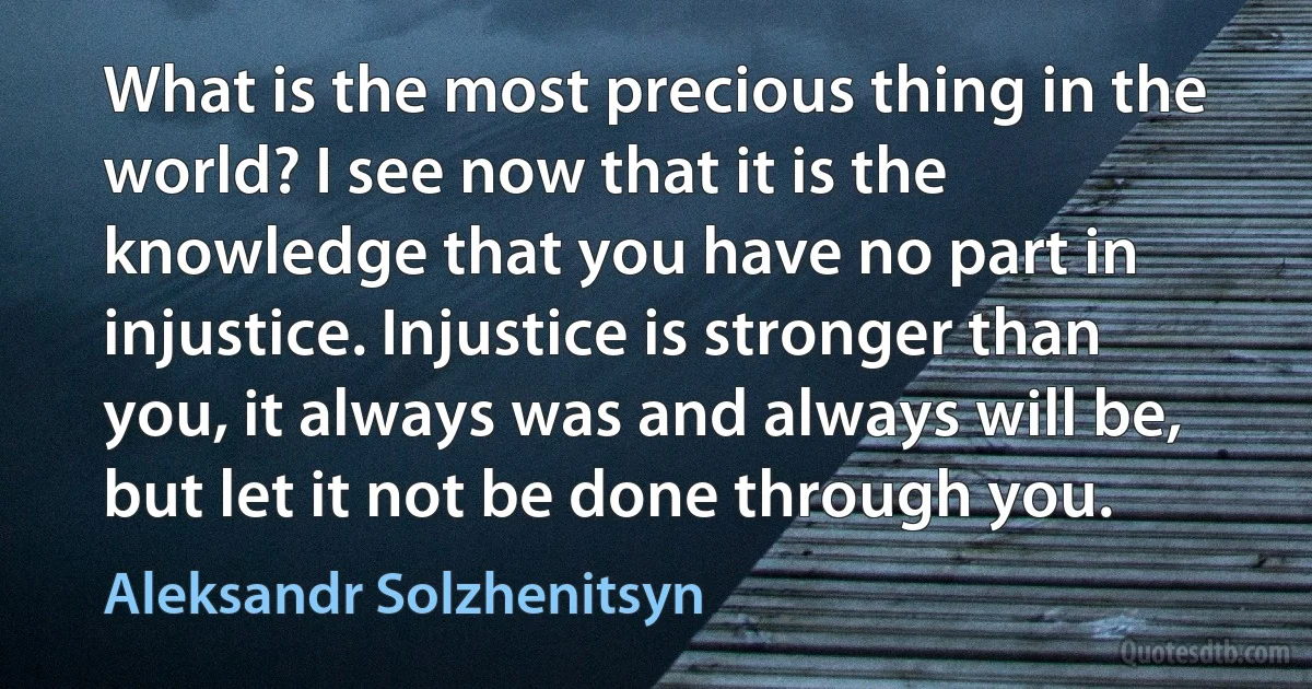 What is the most precious thing in the world? I see now that it is the knowledge that you have no part in injustice. Injustice is stronger than you, it always was and always will be, but let it not be done through you. (Aleksandr Solzhenitsyn)