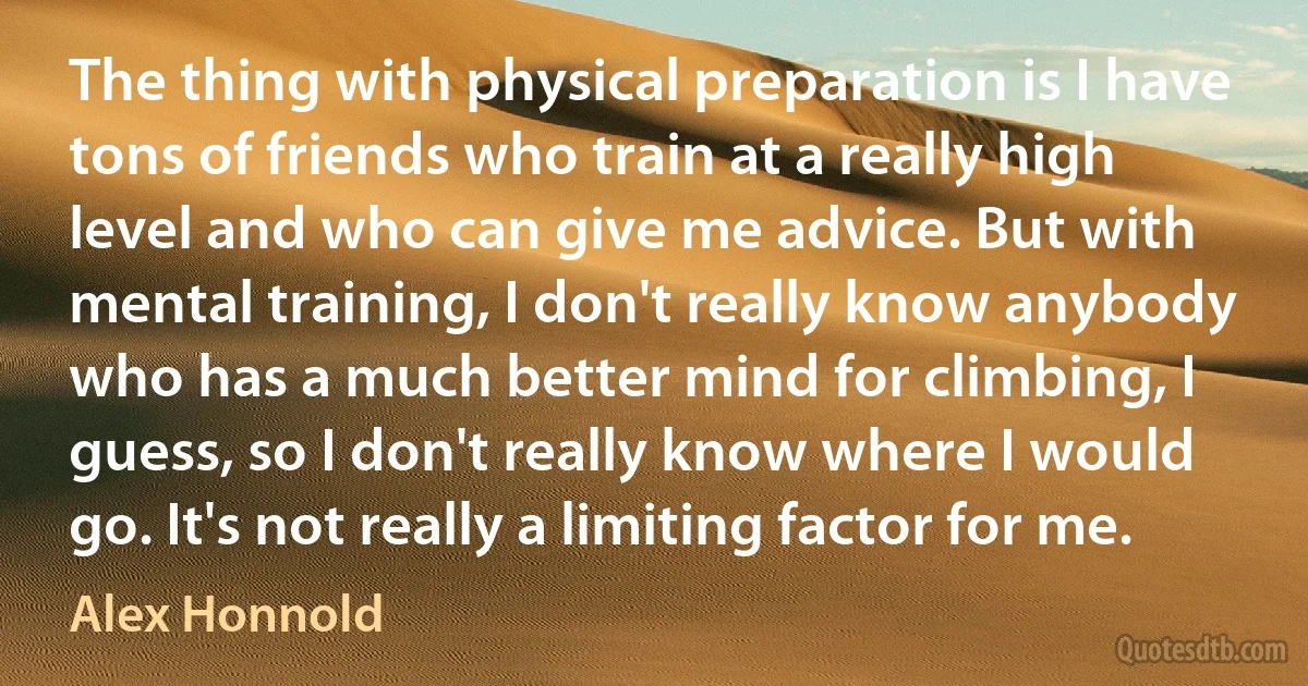 The thing with physical preparation is I have tons of friends who train at a really high level and who can give me advice. But with mental training, I don't really know anybody who has a much better mind for climbing, I guess, so I don't really know where I would go. It's not really a limiting factor for me. (Alex Honnold)