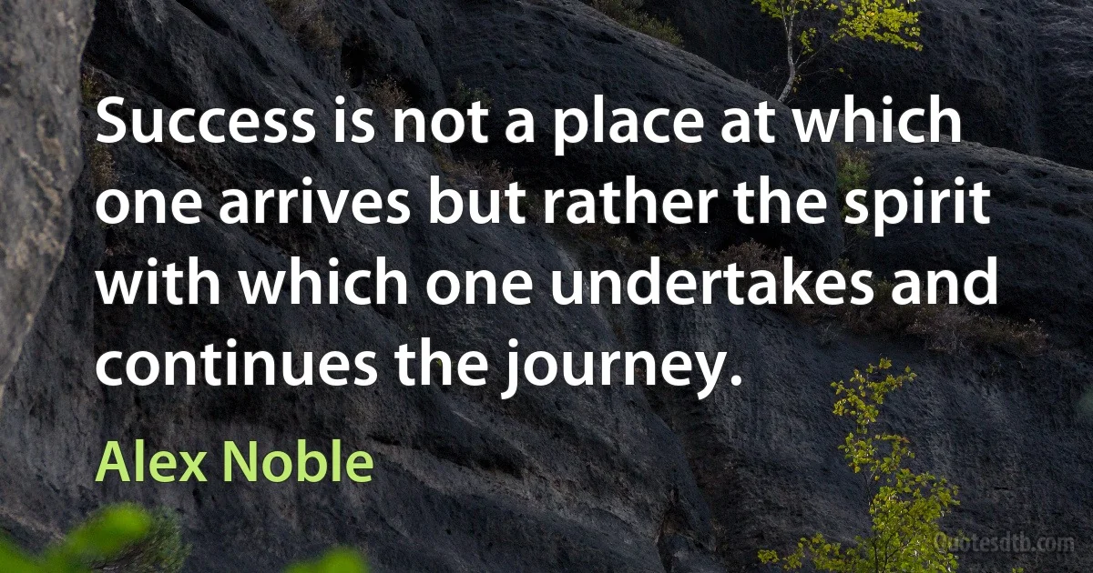 Success is not a place at which one arrives but rather the spirit with which one undertakes and continues the journey. (Alex Noble)