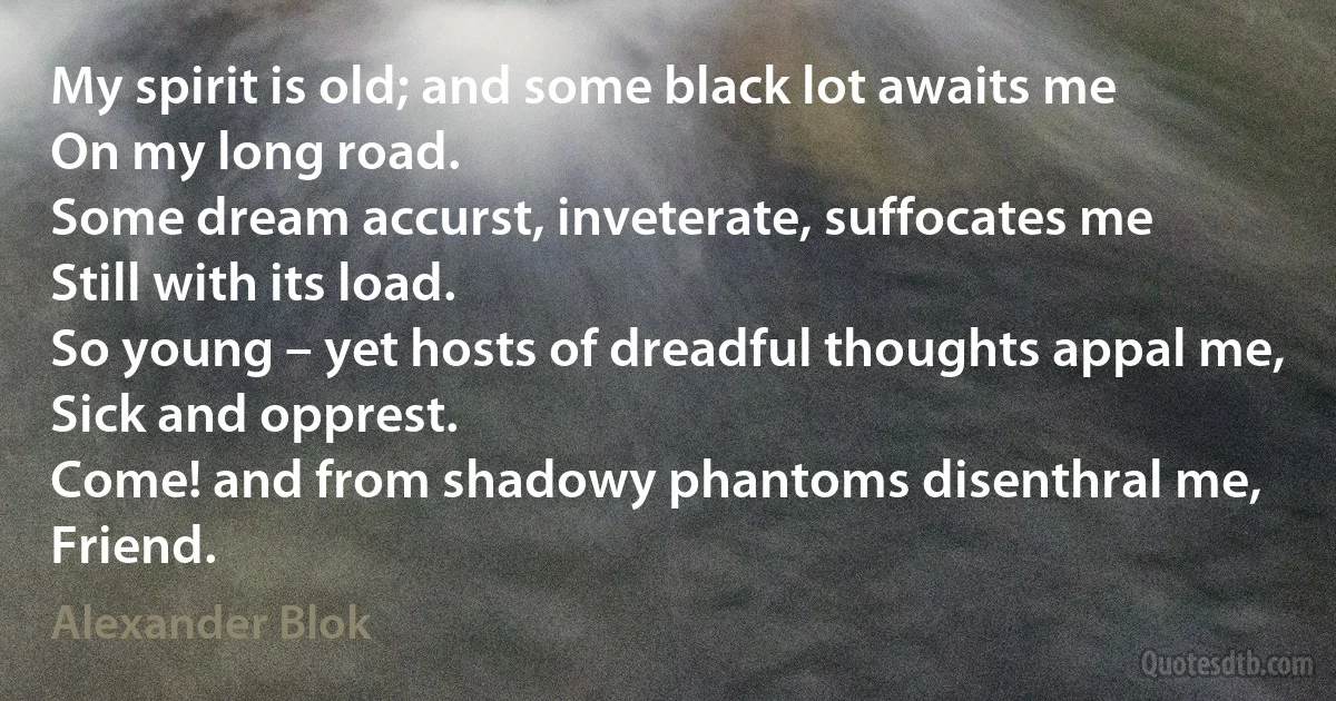 My spirit is old; and some black lot awaits me
On my long road.
Some dream accurst, inveterate, suffocates me
Still with its load.
So young – yet hosts of dreadful thoughts appal me,
Sick and opprest.
Come! and from shadowy phantoms disenthral me,
Friend. (Alexander Blok)