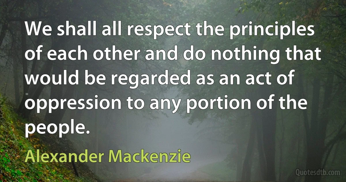 We shall all respect the principles of each other and do nothing that would be regarded as an act of oppression to any portion of the people. (Alexander Mackenzie)