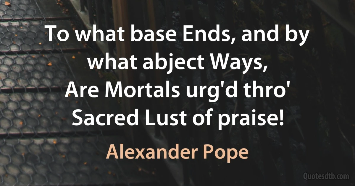 To what base Ends, and by what abject Ways,
Are Mortals urg'd thro' Sacred Lust of praise! (Alexander Pope)