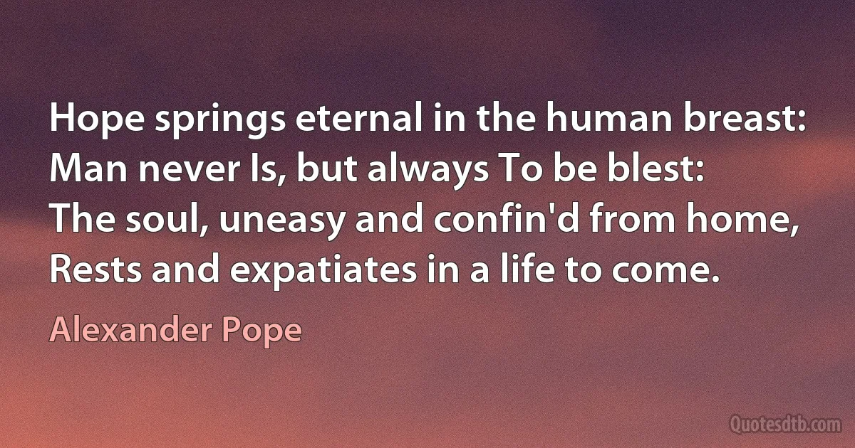 Hope springs eternal in the human breast:
Man never Is, but always To be blest:
The soul, uneasy and confin'd from home,
Rests and expatiates in a life to come. (Alexander Pope)