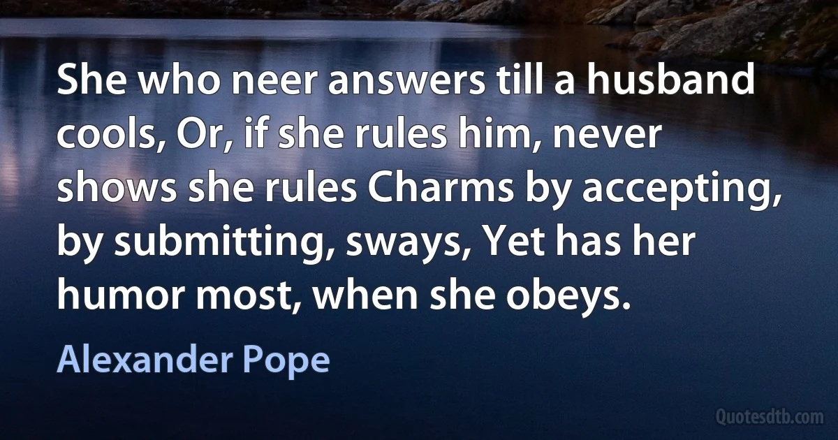 She who neer answers till a husband cools, Or, if she rules him, never shows she rules Charms by accepting, by submitting, sways, Yet has her humor most, when she obeys. (Alexander Pope)