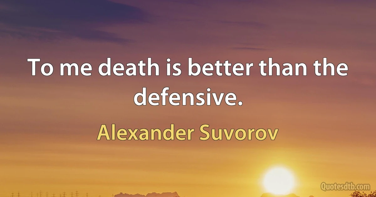 To me death is better than the defensive. (Alexander Suvorov)