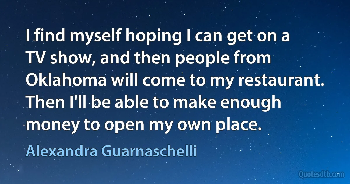 I find myself hoping I can get on a TV show, and then people from Oklahoma will come to my restaurant. Then I'll be able to make enough money to open my own place. (Alexandra Guarnaschelli)