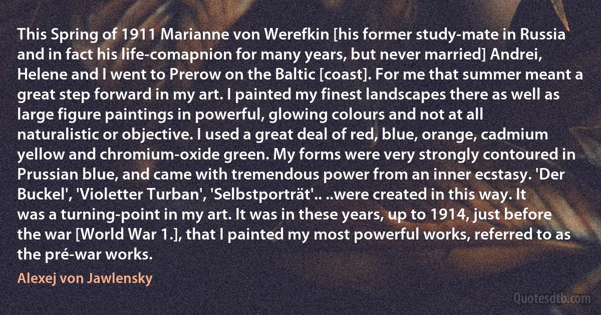 This Spring of 1911 Marianne von Werefkin [his former study-mate in Russia and in fact his life-comapnion for many years, but never married] Andrei, Helene and I went to Prerow on the Baltic [coast]. For me that summer meant a great step forward in my art. I painted my finest landscapes there as well as large figure paintings in powerful, glowing colours and not at all naturalistic or objective. I used a great deal of red, blue, orange, cadmium yellow and chromium-oxide green. My forms were very strongly contoured in Prussian blue, and came with tremendous power from an inner ecstasy. 'Der Buckel', 'Violetter Turban', 'Selbstporträt'.. ..were created in this way. It was a turning-point in my art. It was in these years, up to 1914, just before the war [World War 1.], that I painted my most powerful works, referred to as the pré-war works. (Alexej von Jawlensky)