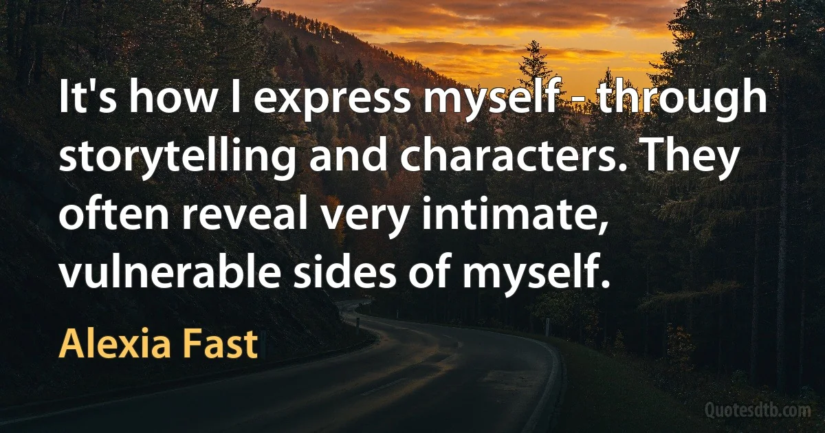 It's how I express myself - through storytelling and characters. They often reveal very intimate, vulnerable sides of myself. (Alexia Fast)