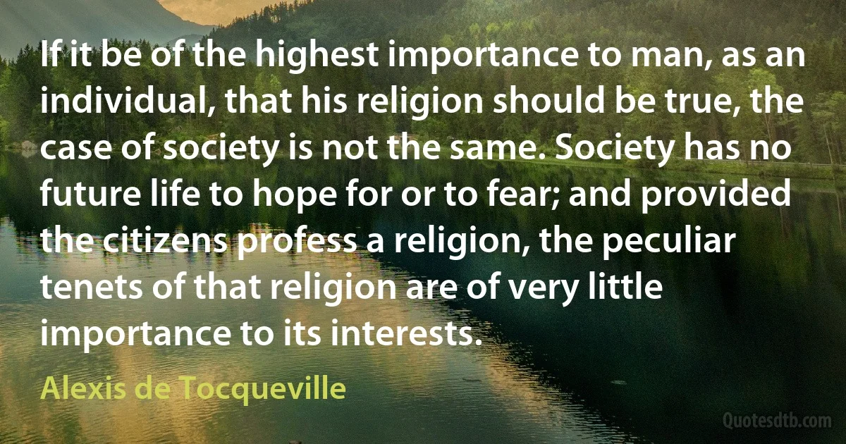 If it be of the highest importance to man, as an individual, that his religion should be true, the case of society is not the same. Society has no future life to hope for or to fear; and provided the citizens profess a religion, the peculiar tenets of that religion are of very little importance to its interests. (Alexis de Tocqueville)