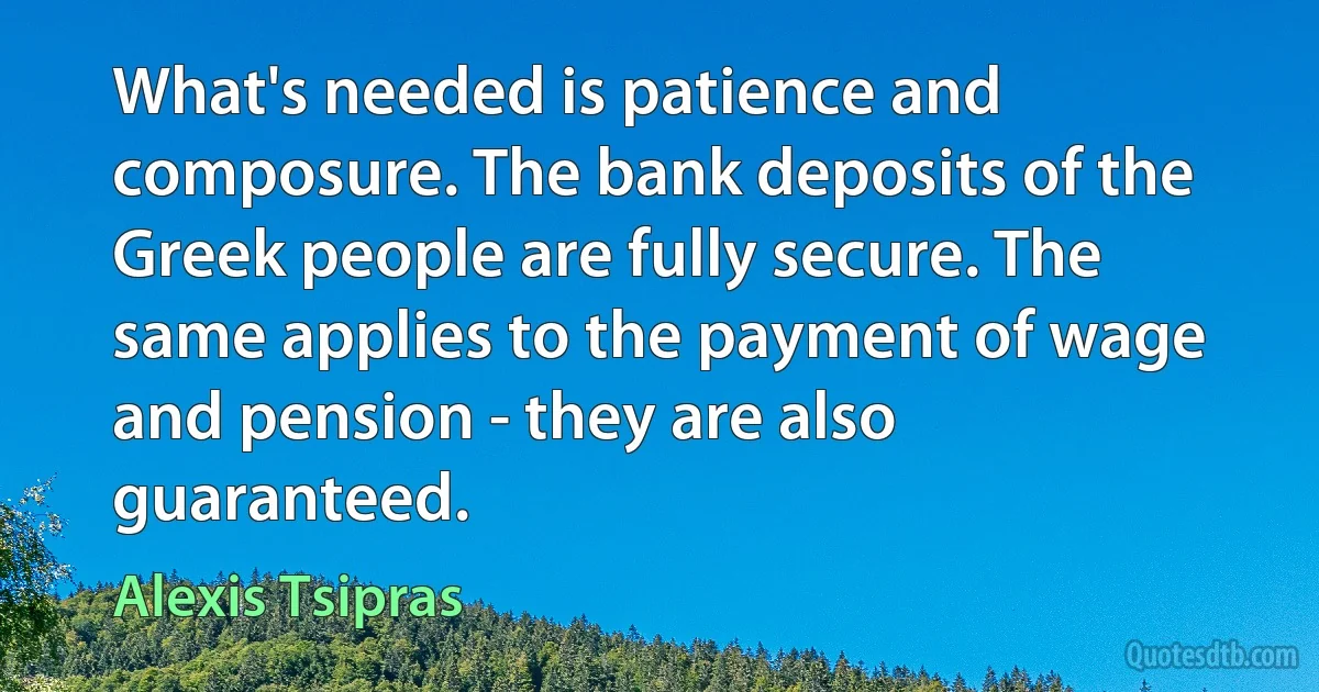 What's needed is patience and composure. The bank deposits of the Greek people are fully secure. The same applies to the payment of wage and pension - they are also guaranteed. (Alexis Tsipras)