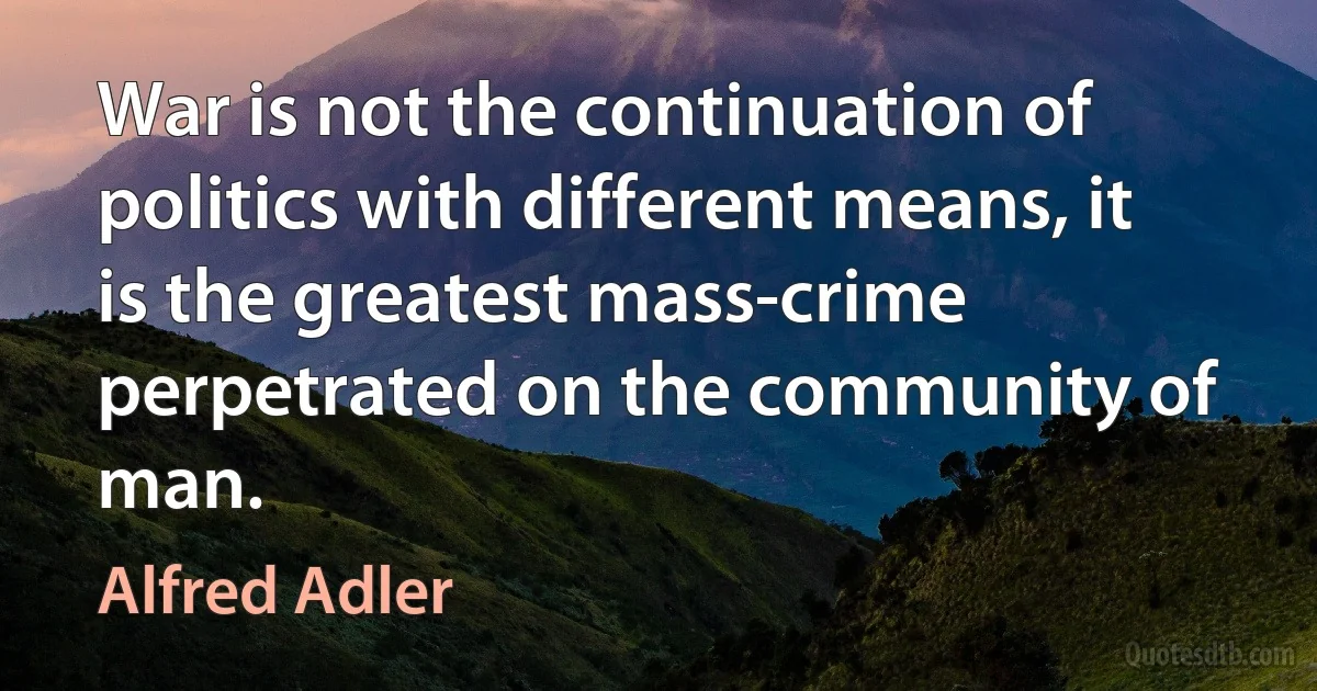 War is not the continuation of politics with different means, it is the greatest mass-crime perpetrated on the community of man. (Alfred Adler)