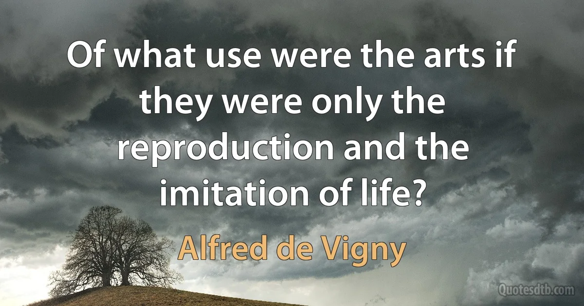 Of what use were the arts if they were only the reproduction and the imitation of life? (Alfred de Vigny)