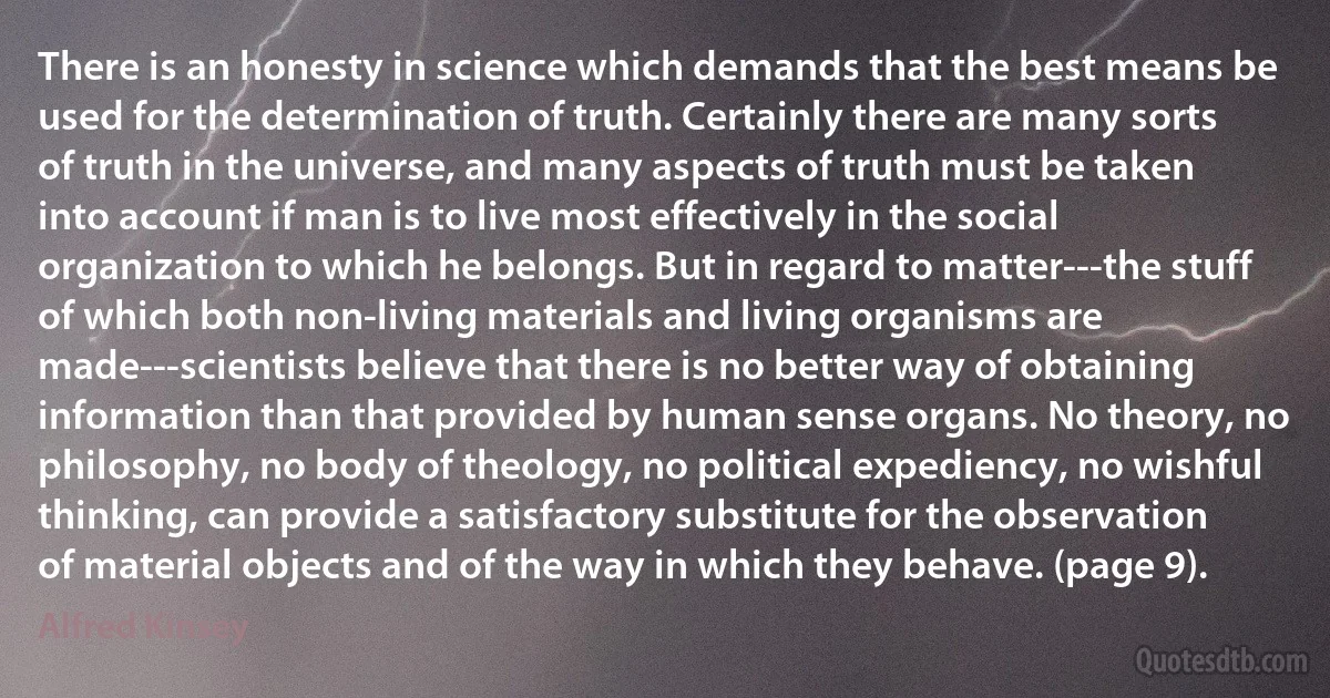 There is an honesty in science which demands that the best means be used for the determination of truth. Certainly there are many sorts of truth in the universe, and many aspects of truth must be taken into account if man is to live most effectively in the social organization to which he belongs. But in regard to matter---the stuff of which both non-living materials and living organisms are made---scientists believe that there is no better way of obtaining information than that provided by human sense organs. No theory, no philosophy, no body of theology, no political expediency, no wishful thinking, can provide a satisfactory substitute for the observation of material objects and of the way in which they behave. (page 9). (Alfred Kinsey)