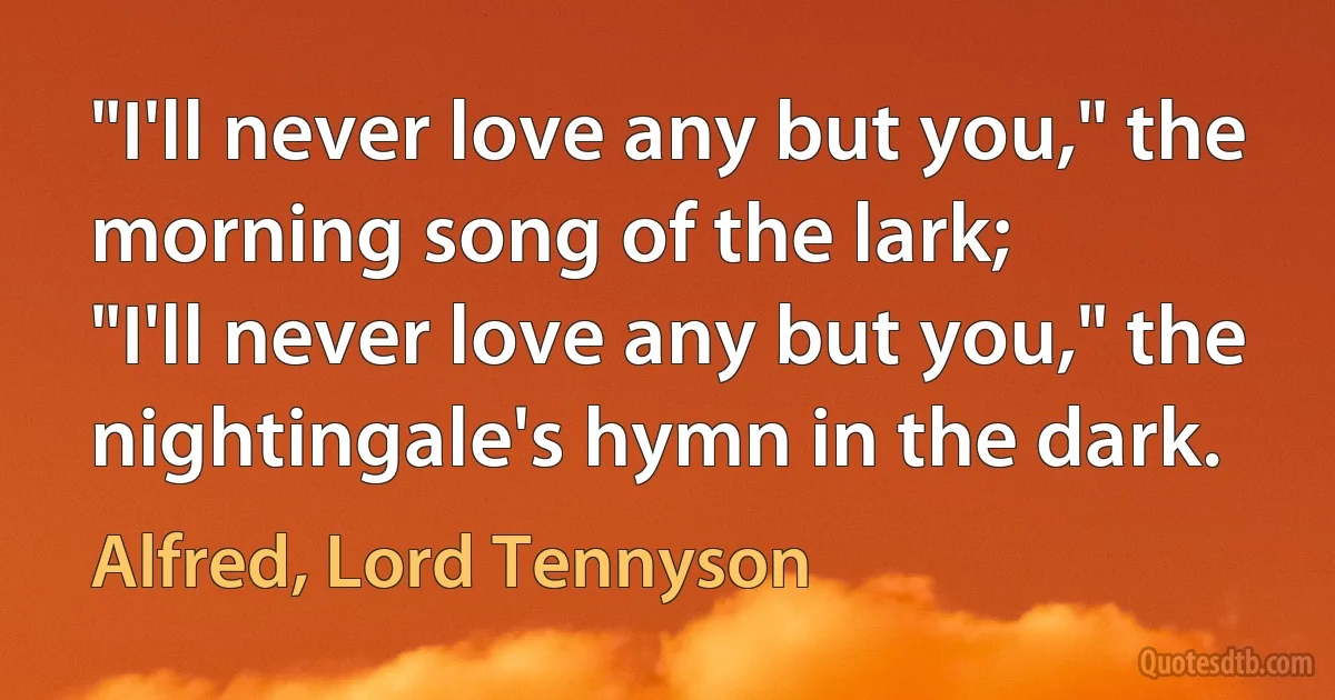 "I'll never love any but you," the morning song of the lark;
"I'll never love any but you," the nightingale's hymn in the dark. (Alfred, Lord Tennyson)