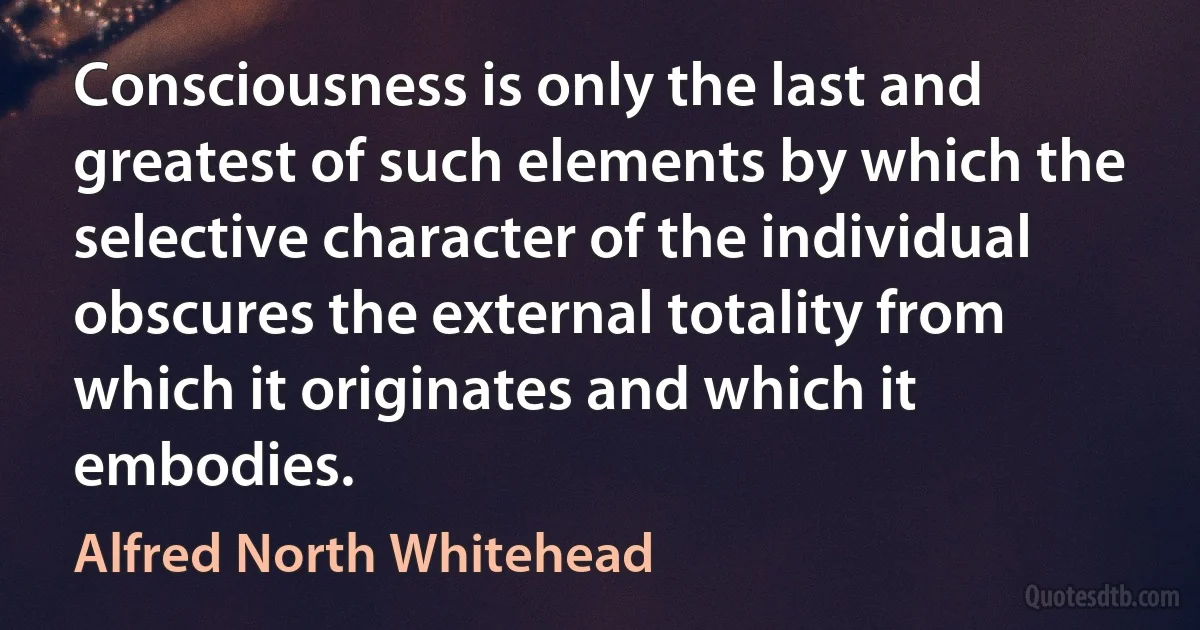 Consciousness is only the last and greatest of such elements by which the selective character of the individual obscures the external totality from which it originates and which it embodies. (Alfred North Whitehead)