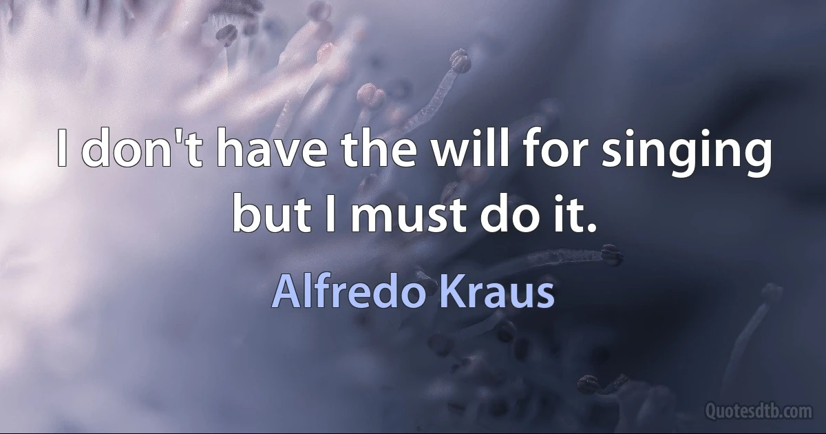 I don't have the will for singing but I must do it. (Alfredo Kraus)