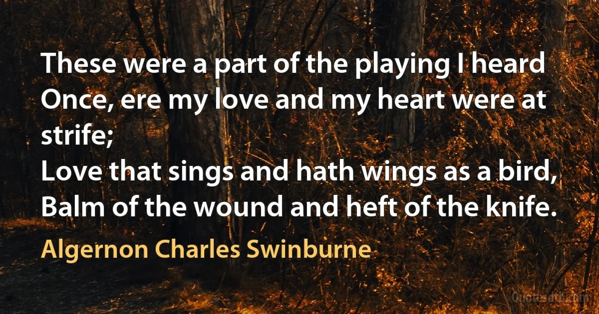 These were a part of the playing I heard
Once, ere my love and my heart were at strife;
Love that sings and hath wings as a bird,
Balm of the wound and heft of the knife. (Algernon Charles Swinburne)