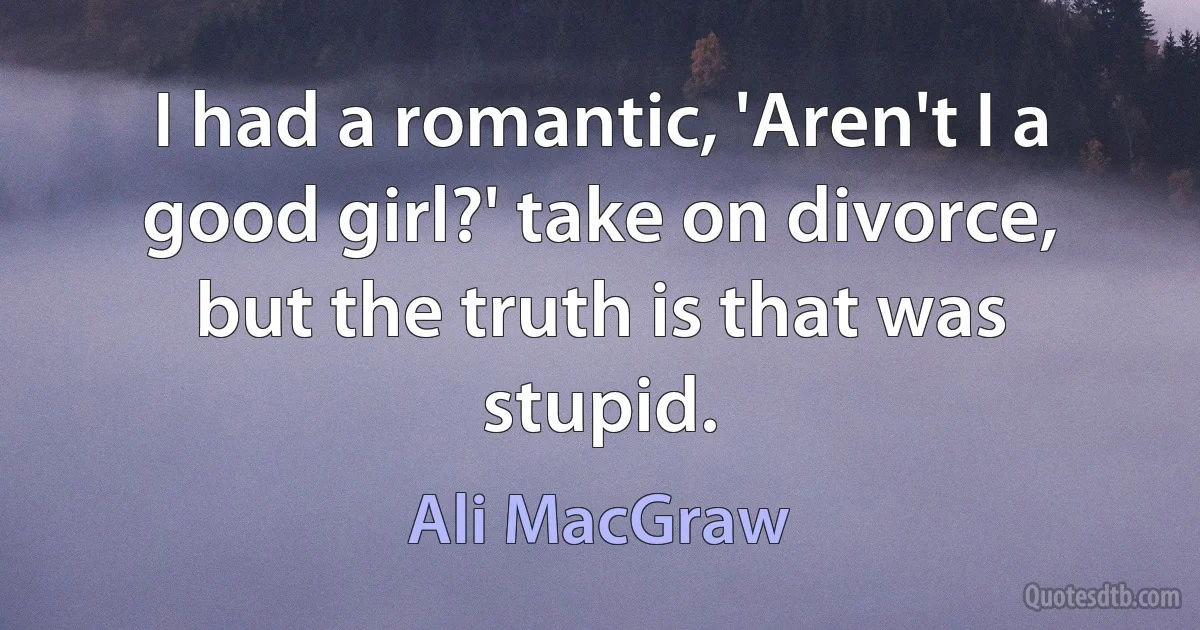 I had a romantic, 'Aren't I a good girl?' take on divorce, but the truth is that was stupid. (Ali MacGraw)