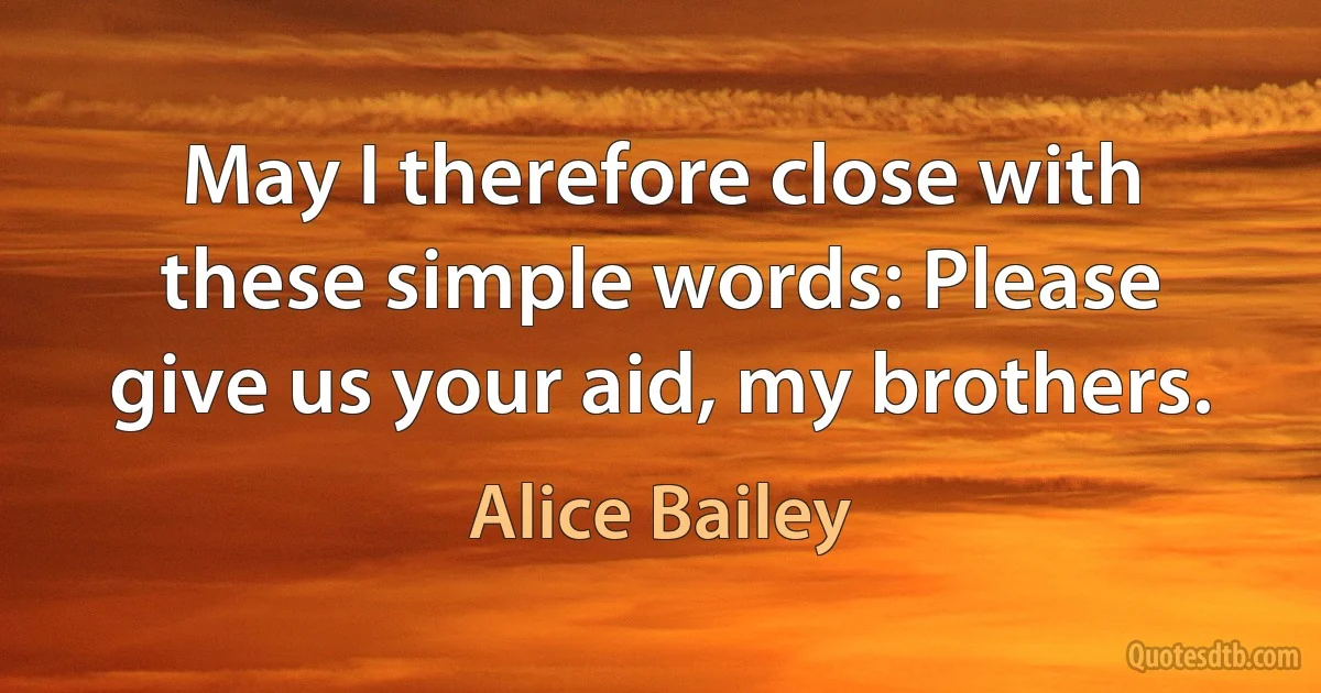 May I therefore close with these simple words: Please give us your aid, my brothers. (Alice Bailey)