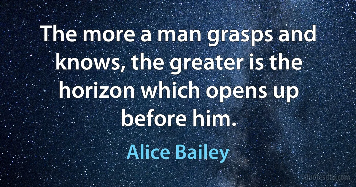 The more a man grasps and knows, the greater is the horizon which opens up before him. (Alice Bailey)