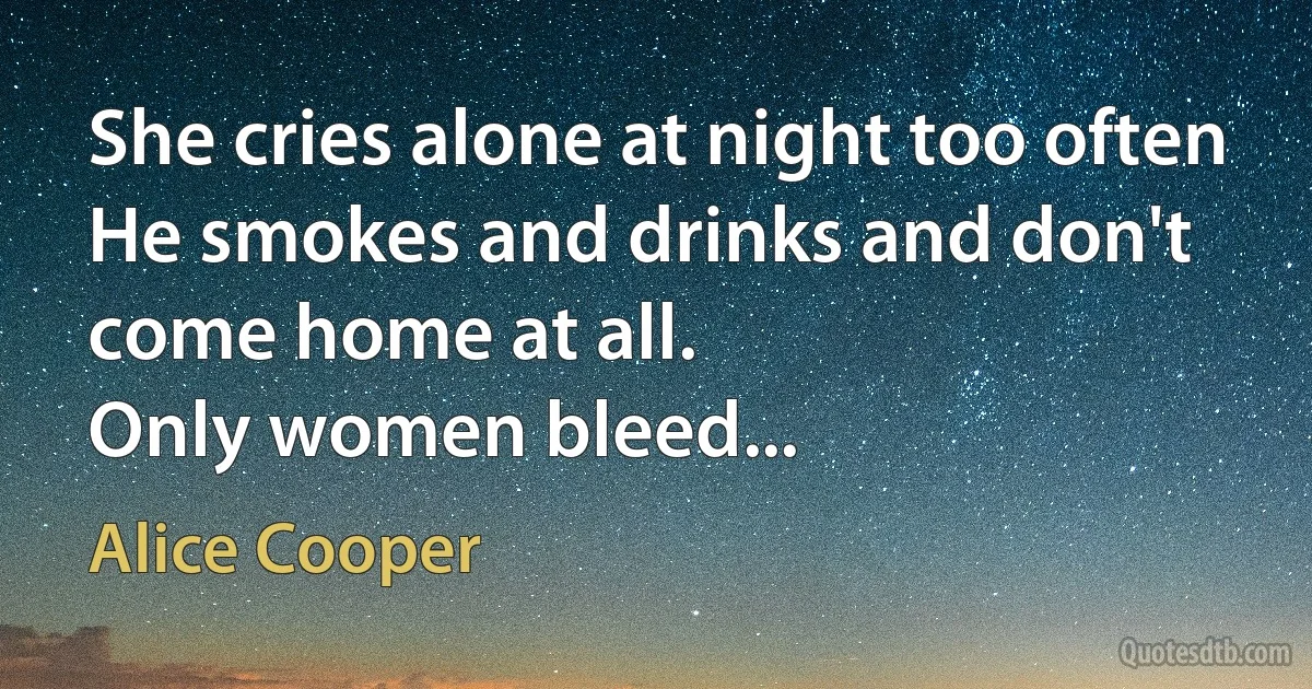 She cries alone at night too often
He smokes and drinks and don't come home at all.
Only women bleed... (Alice Cooper)