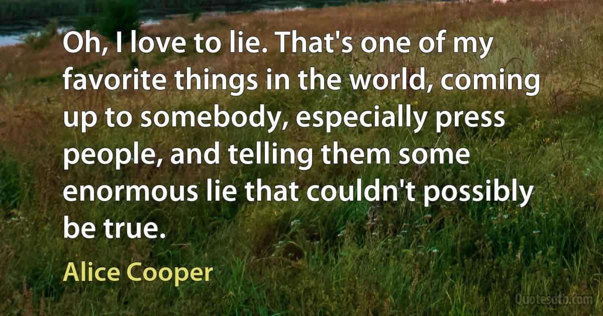 Oh, I love to lie. That's one of my favorite things in the world, coming up to somebody, especially press people, and telling them some enormous lie that couldn't possibly be true. (Alice Cooper)