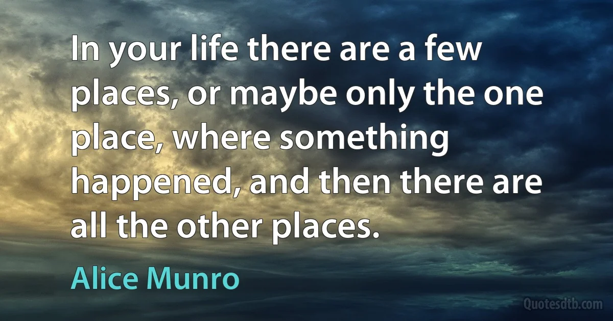 In your life there are a few places, or maybe only the one place, where something happened, and then there are all the other places. (Alice Munro)