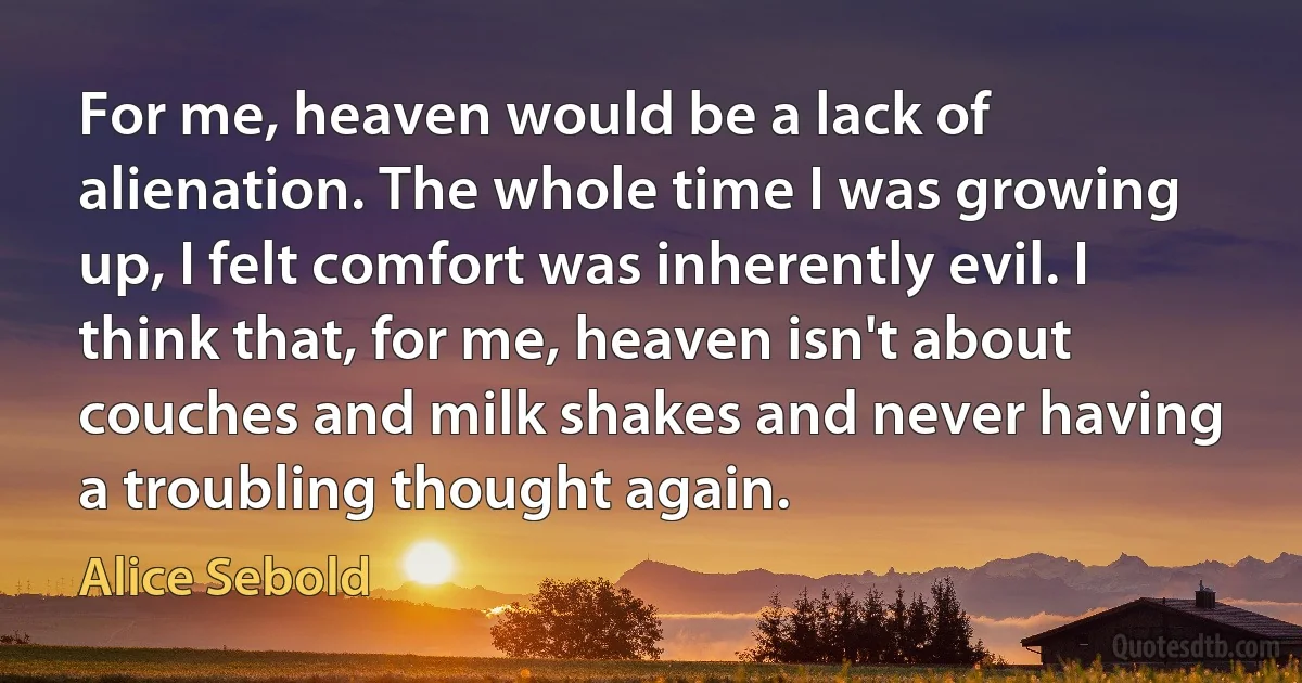 For me, heaven would be a lack of alienation. The whole time I was growing up, I felt comfort was inherently evil. I think that, for me, heaven isn't about couches and milk shakes and never having a troubling thought again. (Alice Sebold)