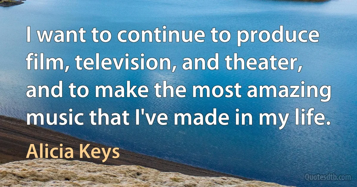 I want to continue to produce film, television, and theater, and to make the most amazing music that I've made in my life. (Alicia Keys)