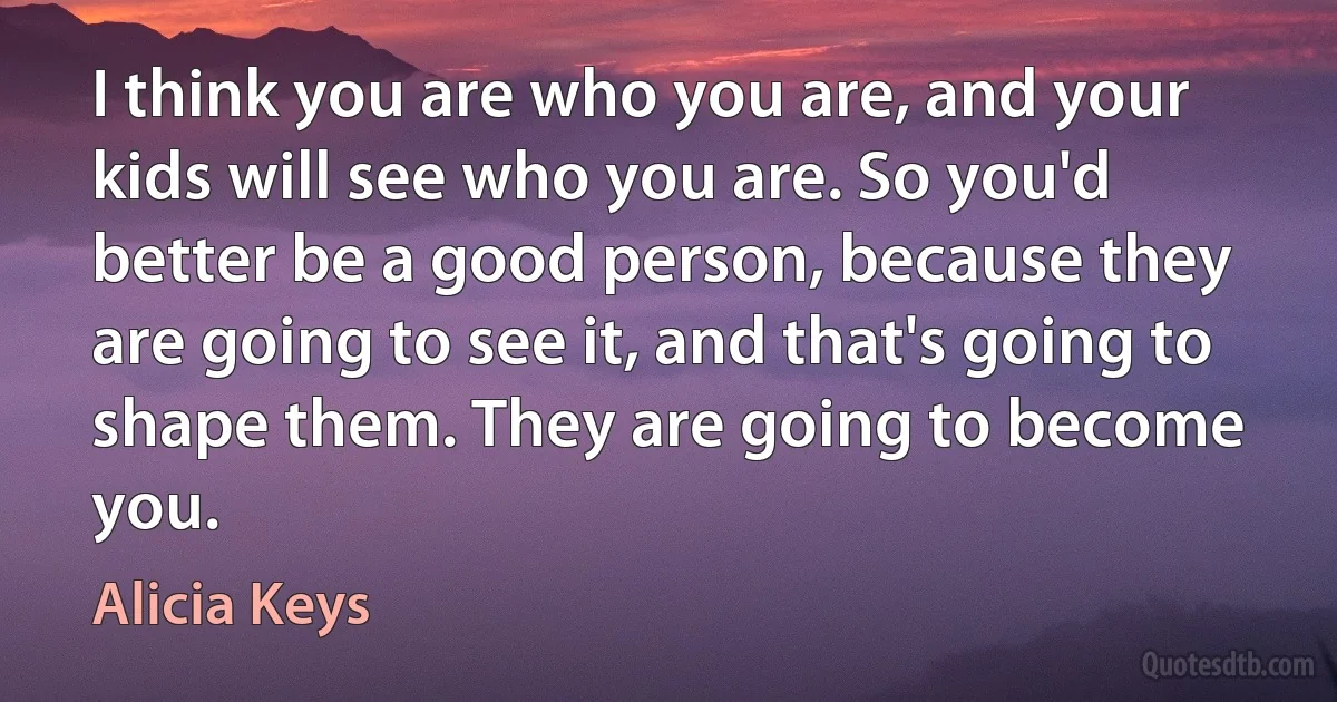 I think you are who you are, and your kids will see who you are. So you'd better be a good person, because they are going to see it, and that's going to shape them. They are going to become you. (Alicia Keys)