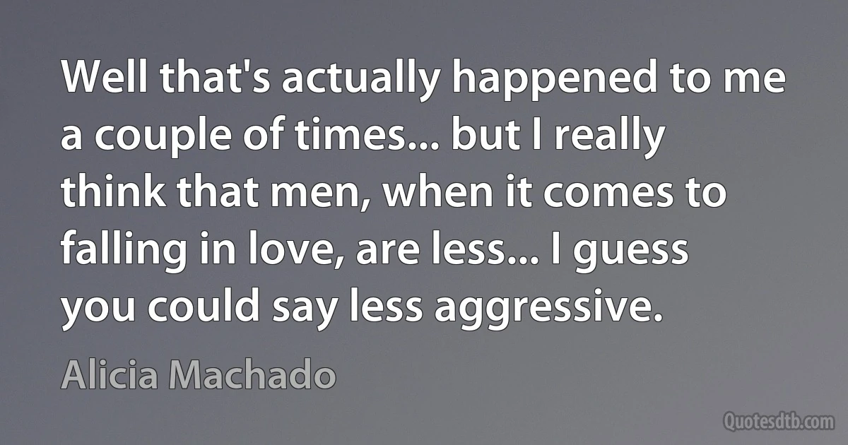 Well that's actually happened to me a couple of times... but I really think that men, when it comes to falling in love, are less... I guess you could say less aggressive. (Alicia Machado)