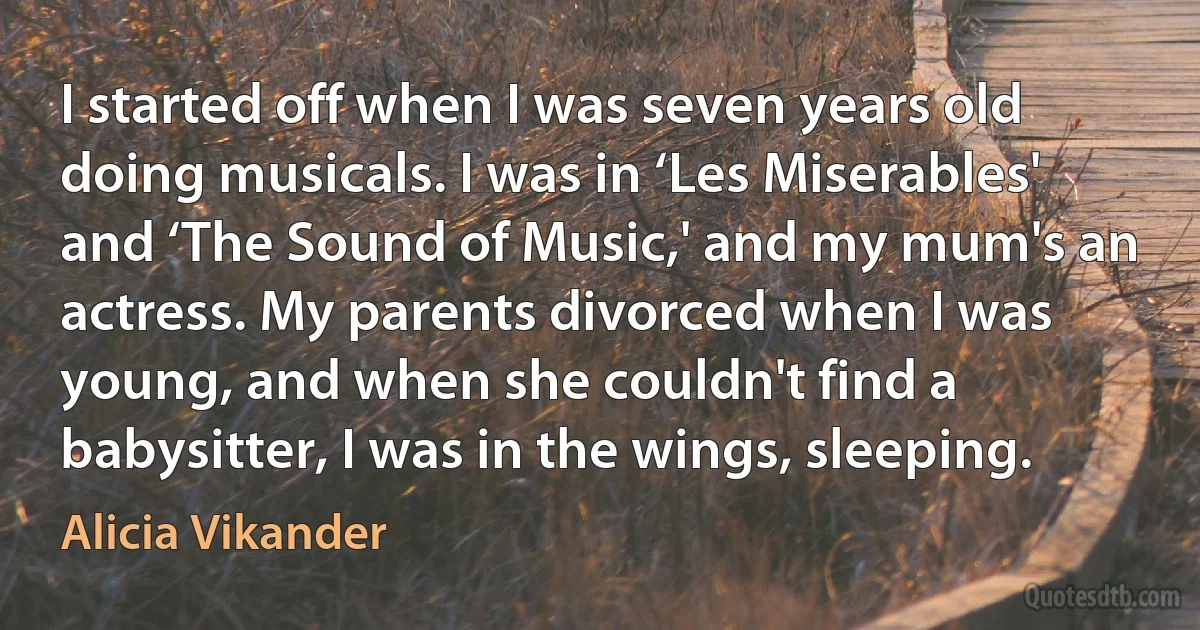 I started off when I was seven years old doing musicals. I was in ‘Les Miserables' and ‘The Sound of Music,' and my mum's an actress. My parents divorced when I was young, and when she couldn't find a babysitter, I was in the wings, sleeping. (Alicia Vikander)