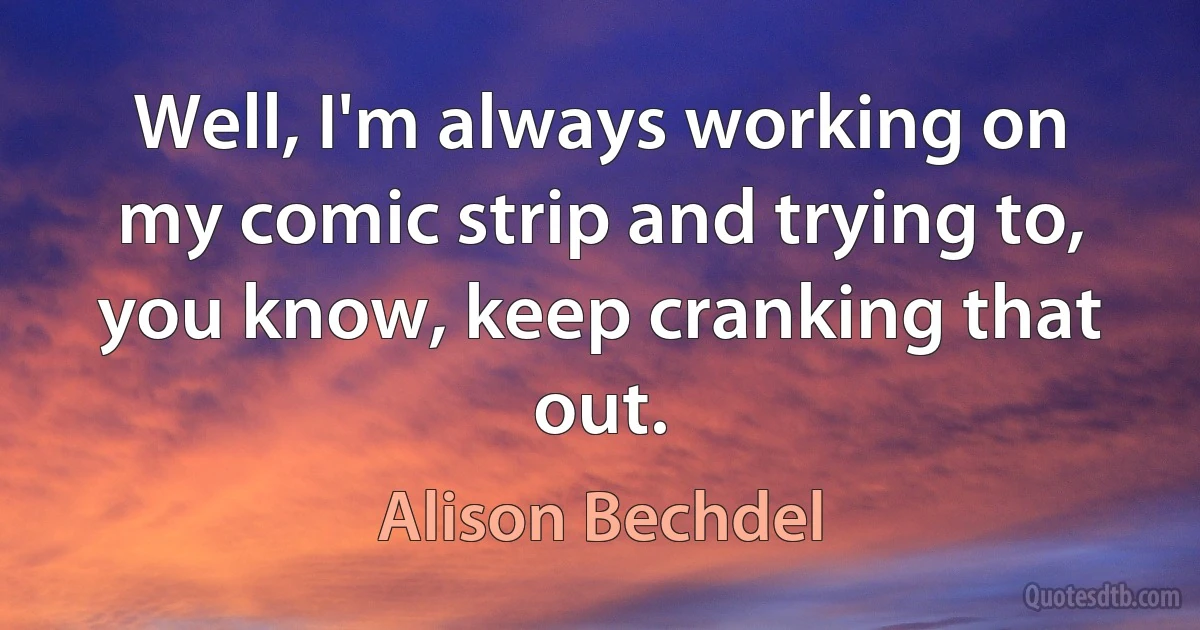 Well, I'm always working on my comic strip and trying to, you know, keep cranking that out. (Alison Bechdel)