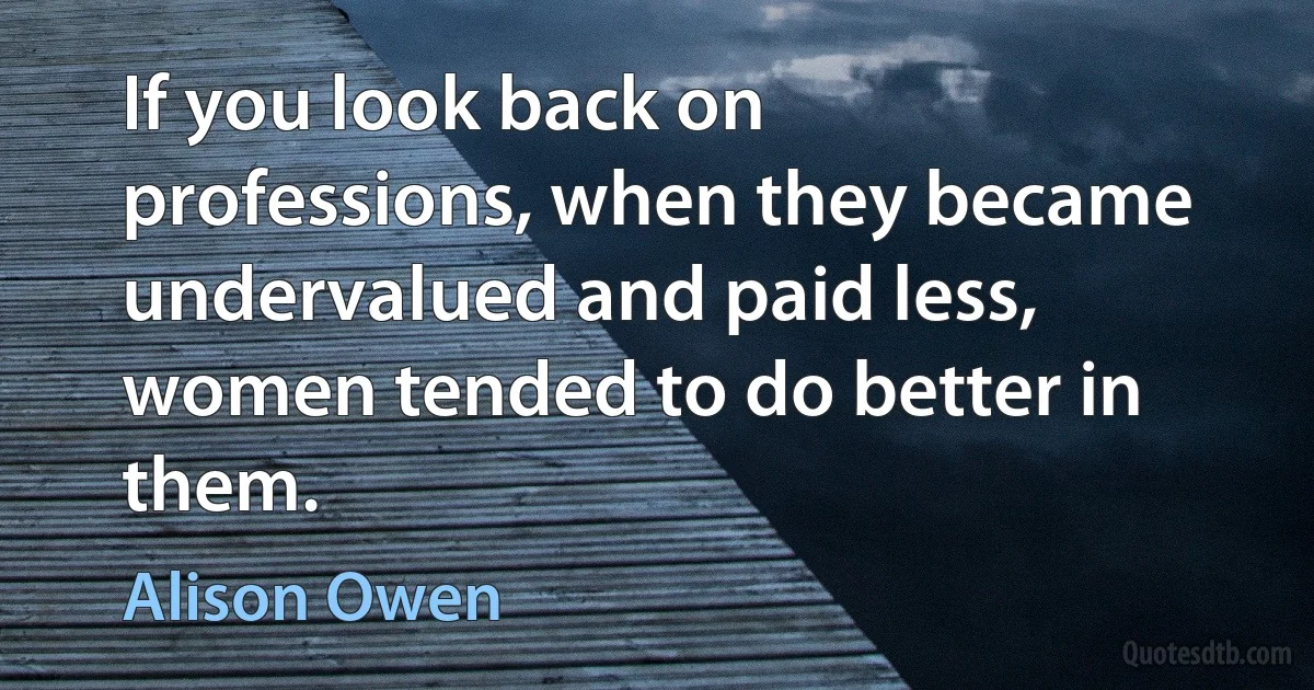 If you look back on professions, when they became undervalued and paid less, women tended to do better in them. (Alison Owen)