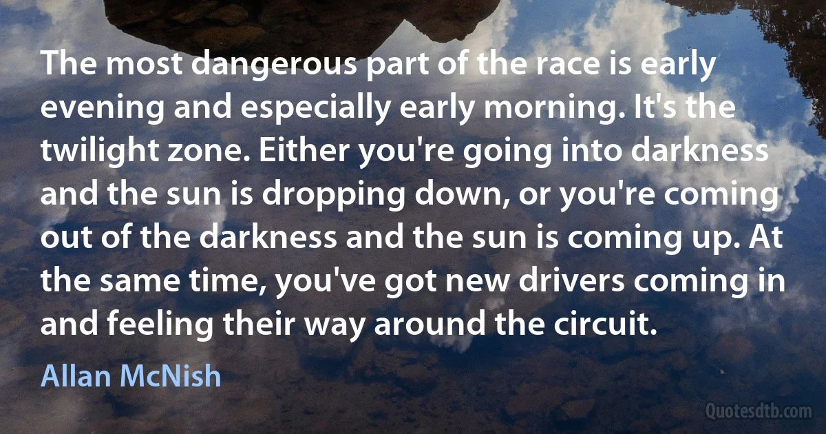 The most dangerous part of the race is early evening and especially early morning. It's the twilight zone. Either you're going into darkness and the sun is dropping down, or you're coming out of the darkness and the sun is coming up. At the same time, you've got new drivers coming in and feeling their way around the circuit. (Allan McNish)