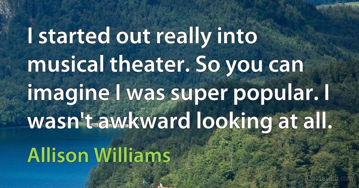 I started out really into musical theater. So you can imagine I was super popular. I wasn't awkward looking at all. (Allison Williams)