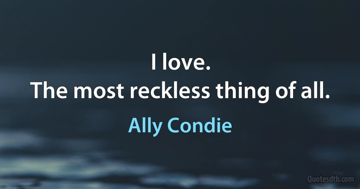 I love.
The most reckless thing of all. (Ally Condie)