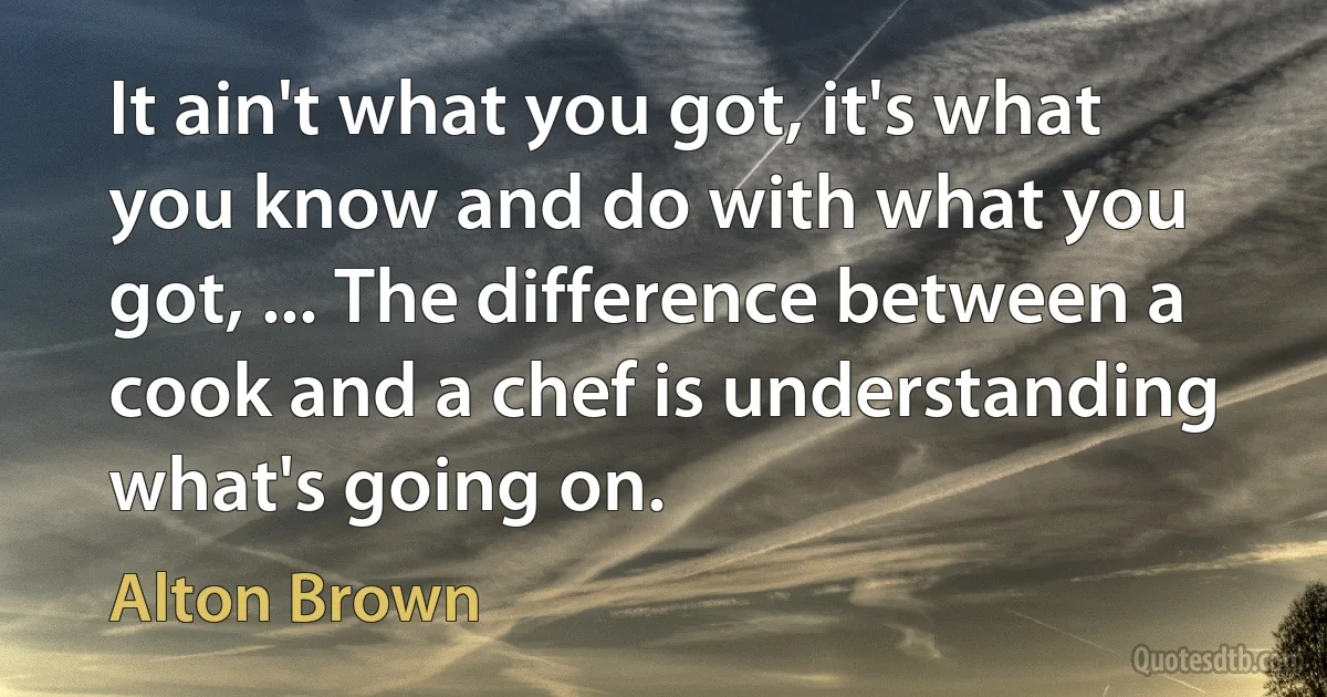 It ain't what you got, it's what you know and do with what you got, ... The difference between a cook and a chef is understanding what's going on. (Alton Brown)