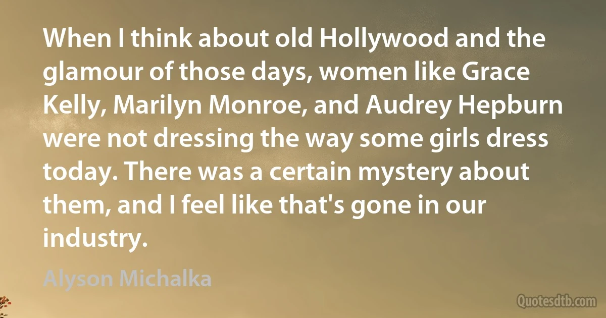 When I think about old Hollywood and the glamour of those days, women like Grace Kelly, Marilyn Monroe, and Audrey Hepburn were not dressing the way some girls dress today. There was a certain mystery about them, and I feel like that's gone in our industry. (Alyson Michalka)