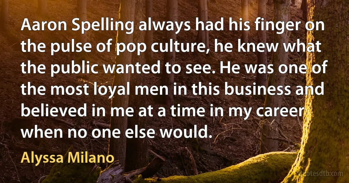 Aaron Spelling always had his finger on the pulse of pop culture, he knew what the public wanted to see. He was one of the most loyal men in this business and believed in me at a time in my career when no one else would. (Alyssa Milano)