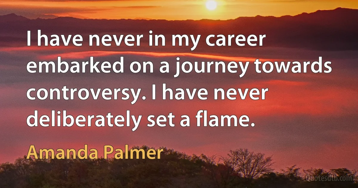 I have never in my career embarked on a journey towards controversy. I have never deliberately set a flame. (Amanda Palmer)