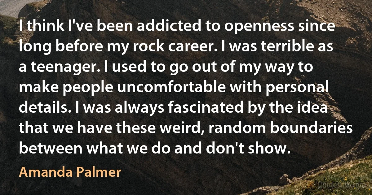 I think I've been addicted to openness since long before my rock career. I was terrible as a teenager. I used to go out of my way to make people uncomfortable with personal details. I was always fascinated by the idea that we have these weird, random boundaries between what we do and don't show. (Amanda Palmer)